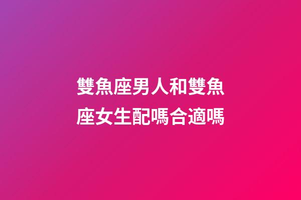 雙魚座男人和雙魚座女生配嗎合適嗎-第1張-星座運勢-玄機派