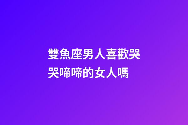 雙魚座男人喜歡哭哭啼啼的女人嗎-第1張-星座運勢-玄機派