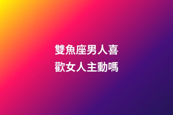 雙魚座男人喜歡女人主動嗎-第1張-星座運勢-玄機派