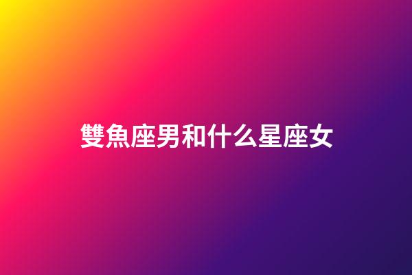 雙魚座男和什么星座女（雙魚男最配星座女）-第1張-星座運勢-玄機派
