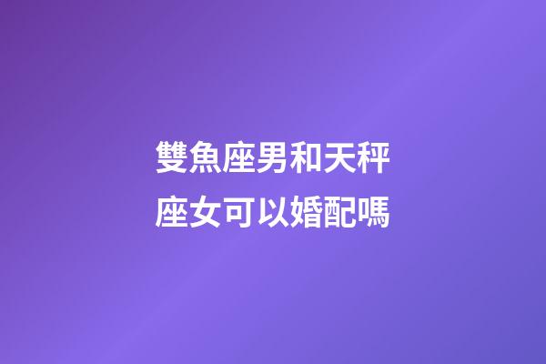 雙魚座男和天秤座女可以婚配嗎-第1張-星座運勢-玄機派