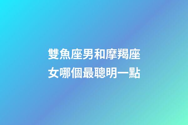 雙魚座男和摩羯座女哪個最聰明一點-第1張-星座運勢-玄機派