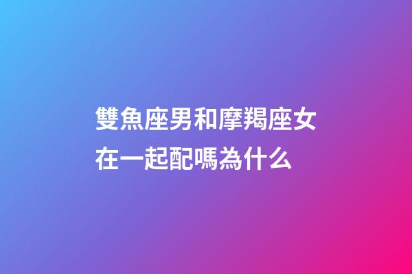 雙魚座男和摩羯座女在一起配嗎為什么-第1張-星座運勢-玄機派