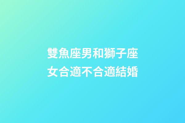 雙魚座男和獅子座女合適不合適結婚-第1張-星座運勢-玄機派