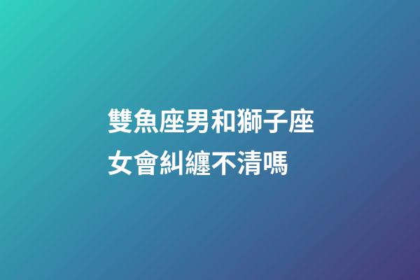 雙魚座男和獅子座女會糾纏不清嗎-第1張-星座運勢-玄機派
