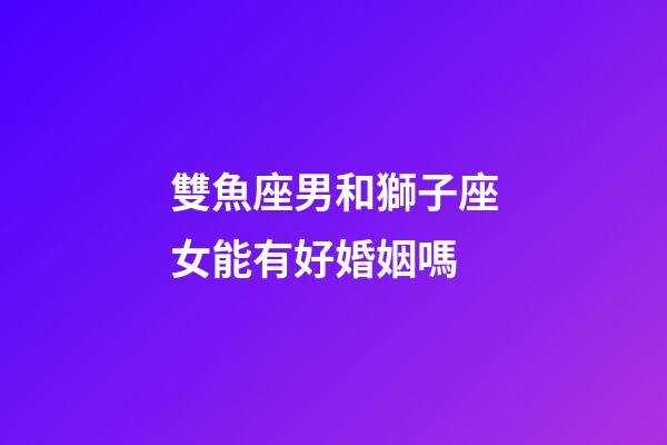 雙魚座男和獅子座女能有好婚姻嗎-第1張-星座運勢-玄機派