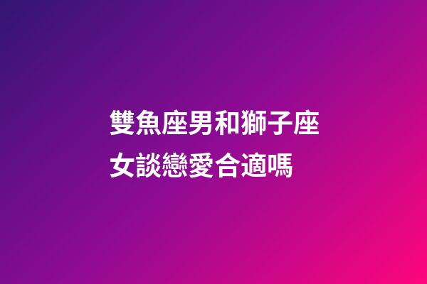 雙魚座男和獅子座女談戀愛合適嗎-第1張-星座運勢-玄機派