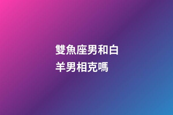 雙魚座男和白羊男相克嗎-第1張-星座運勢-玄機派