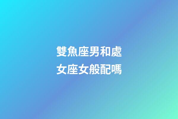 雙魚座男和處女座女般配嗎-第1張-星座運勢-玄機派