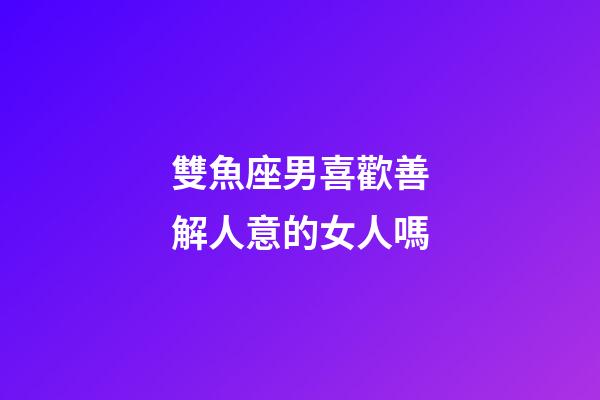 雙魚座男喜歡善解人意的女人嗎-第1張-星座運勢-玄機派