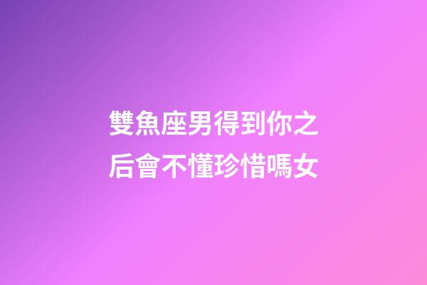 雙魚座男得到你之后會不懂珍惜嗎女-第1張-星座運勢-玄機派