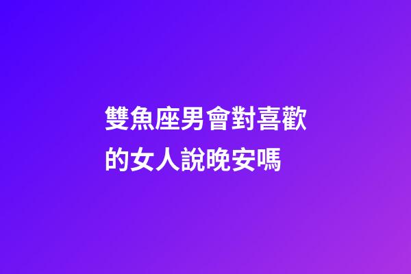 雙魚座男會對喜歡的女人說晚安嗎-第1張-星座運勢-玄機派