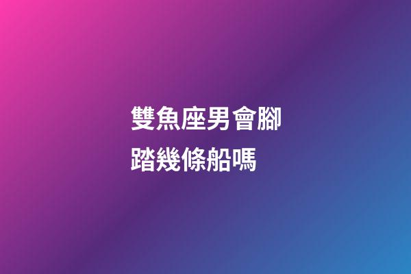 雙魚座男會腳踏幾條船嗎