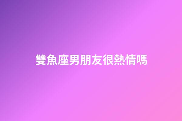 雙魚座男朋友很熱情嗎-第1張-星座運勢-玄機派
