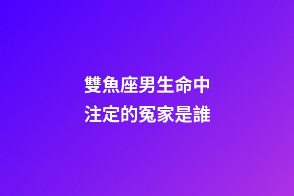 雙魚座男生命中注定的冤家是誰-第1張-星座運勢-玄機派