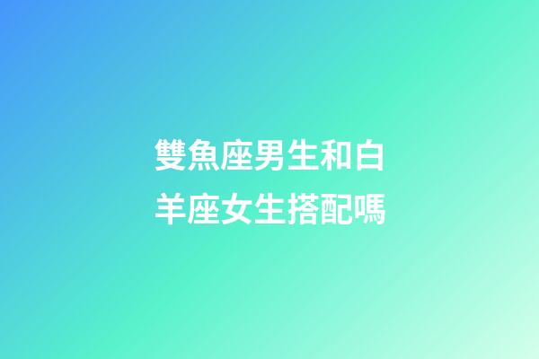 雙魚座男生和白羊座女生搭配嗎-第1張-星座運(yùn)勢-玄機(jī)派