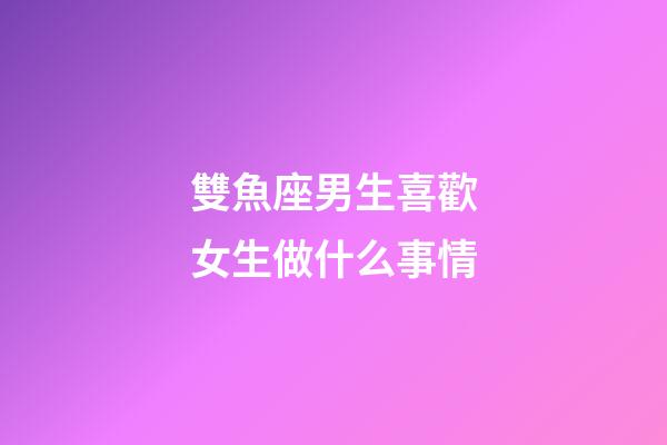 雙魚座男生喜歡女生做什么事情-第1張-星座運(yùn)勢-玄機(jī)派