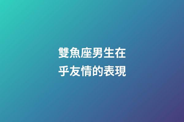 雙魚座男生在乎友情的表現-第1張-星座運勢-玄機派