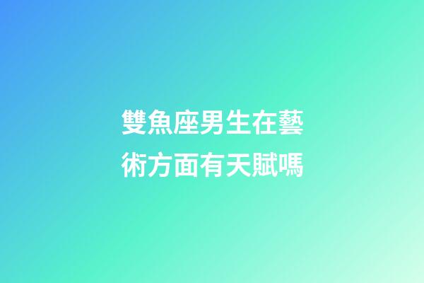 雙魚座男生在藝術方面有天賦嗎-第1張-星座運勢-玄機派