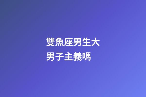雙魚座男生大男子主義嗎-第1張-星座運勢-玄機派