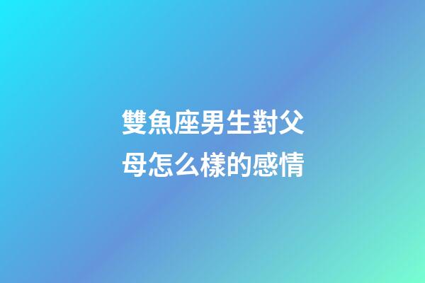 雙魚座男生對父母怎么樣的感情-第1張-星座運勢-玄機派