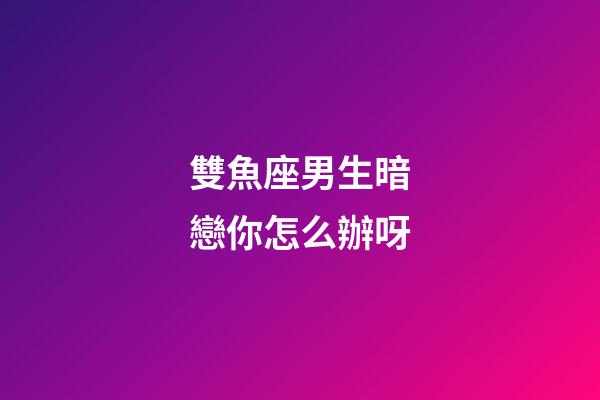 雙魚座男生暗戀你怎么辦呀-第1張-星座運勢-玄機派