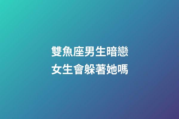 雙魚座男生暗戀女生會躲著她嗎-第1張-星座運勢-玄機派