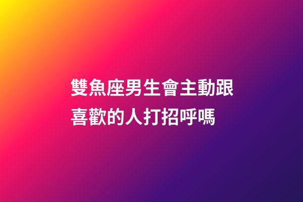 雙魚座男生會主動跟喜歡的人打招呼嗎-第1張-星座運勢-玄機派