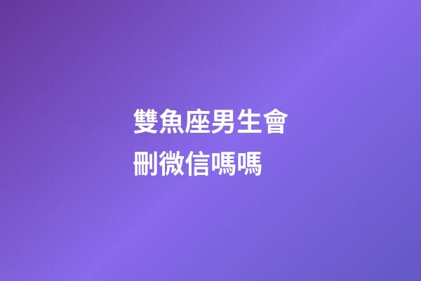 雙魚座男生會刪微信嗎嗎-第1張-星座運勢-玄機派
