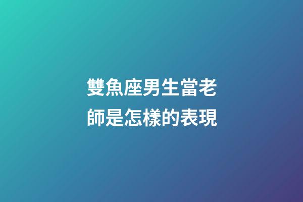 雙魚座男生當老師是怎樣的表現-第1張-星座運勢-玄機派