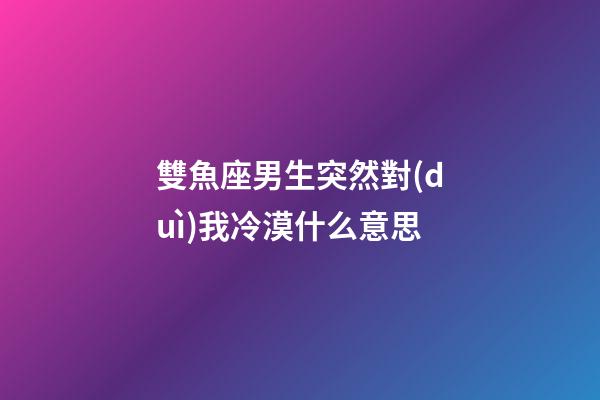 雙魚座男生突然對(duì)我冷漠什么意思-第1張-星座運(yùn)勢-玄機(jī)派
