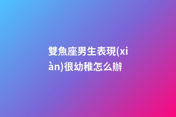 雙魚座男生表現(xiàn)很幼稚怎么辦-第1張-星座運勢-玄機(jī)派