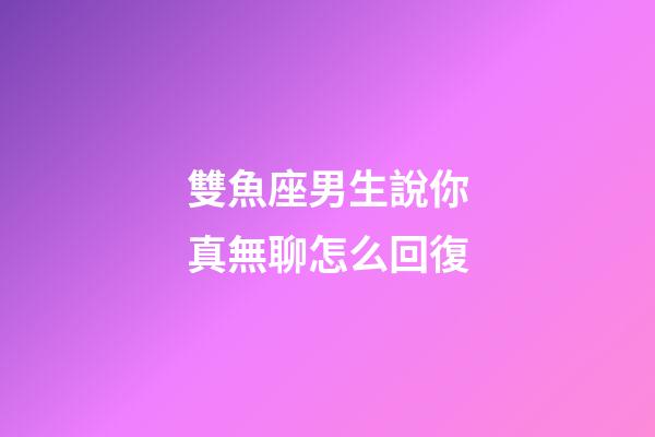 雙魚座男生說你真無聊怎么回復-第1張-星座運勢-玄機派