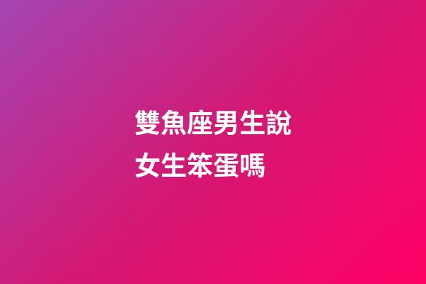 雙魚座男生說女生笨蛋嗎
