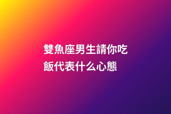雙魚座男生請你吃飯代表什么心態-第1張-星座運勢-玄機派