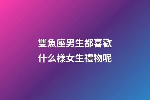 雙魚座男生都喜歡什么樣女生禮物呢-第1張-星座運勢-玄機派