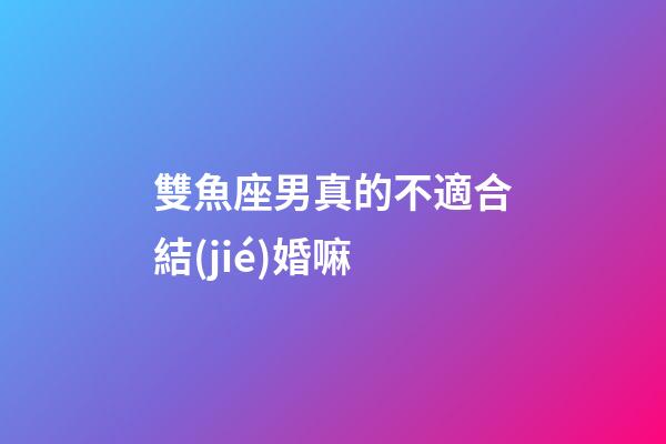 雙魚座男真的不適合結(jié)婚嘛-第1張-星座運勢-玄機派