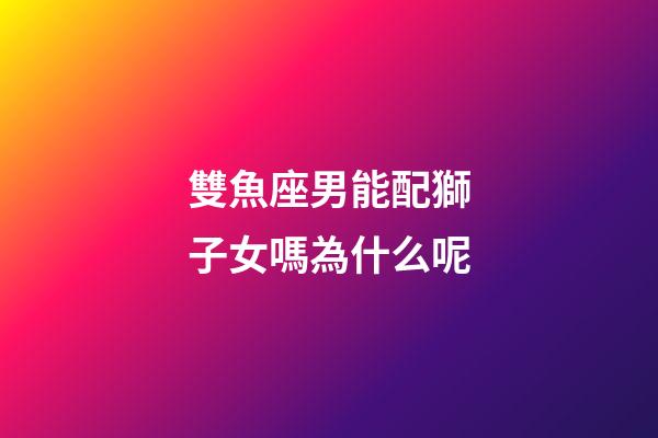 雙魚座男能配獅子女嗎為什么呢-第1張-星座運勢-玄機派