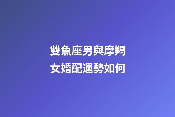 雙魚座男與摩羯女婚配運勢如何-第1張-星座運勢-玄機(jī)派