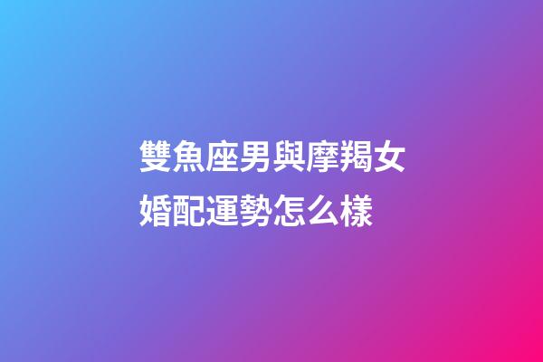 雙魚座男與摩羯女婚配運勢怎么樣-第1張-星座運勢-玄機派