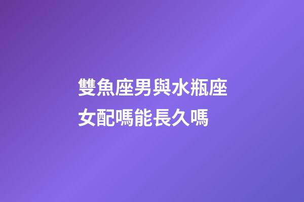 雙魚座男與水瓶座女配嗎能長久嗎-第1張-星座運勢-玄機派