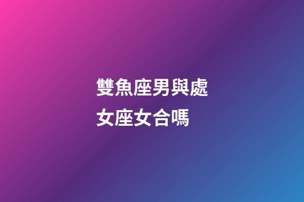 雙魚座男與處女座女合嗎-第1張-星座運勢-玄機派