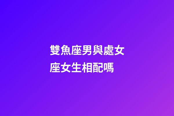 雙魚座男與處女座女生相配嗎-第1張-星座運勢-玄機派