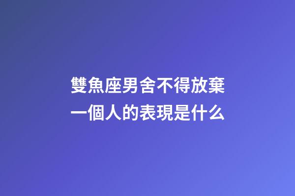雙魚座男舍不得放棄一個人的表現是什么-第1張-星座運勢-玄機派