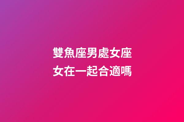 雙魚座男處女座女在一起合適嗎-第1張-星座運勢-玄機派