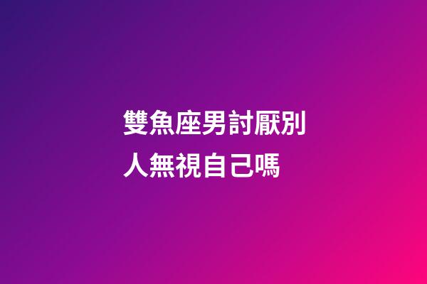 雙魚座男討厭別人無視自己嗎-第1張-星座運勢-玄機派