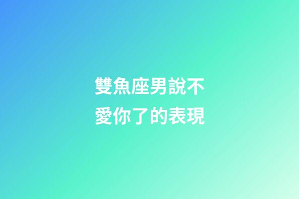 雙魚座男說不愛你了的表現-第1張-星座運勢-玄機派