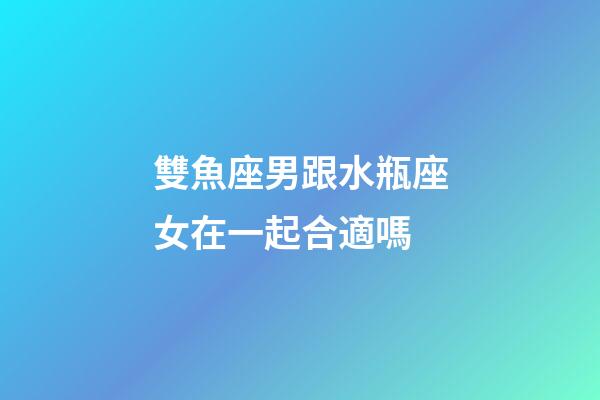 雙魚座男跟水瓶座女在一起合適嗎-第1張-星座運勢-玄機派
