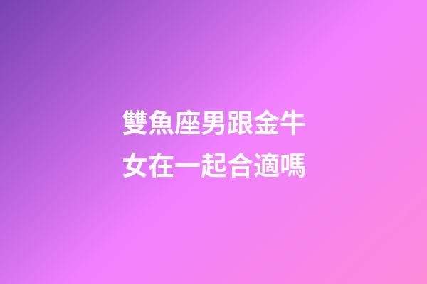 雙魚座男跟金牛女在一起合適嗎-第1張-星座運勢-玄機派