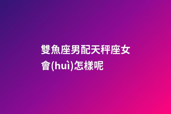 雙魚座男配天秤座女會(huì)怎樣呢-第1張-星座運(yùn)勢(shì)-玄機(jī)派